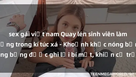 sex gái việt nam Quay lén sinh viên làm tình ngay trên giường trong kí túc xá - Khoảnh khắc nóng bỏng được ghi lại bí mật, khiến cả trường học xôn xao.