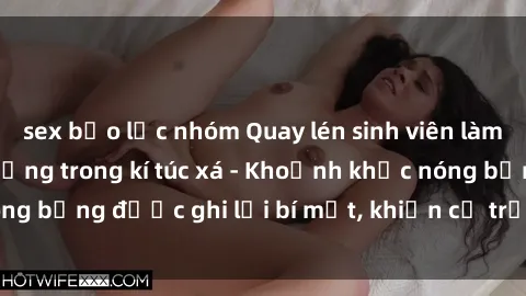 sex bạo lực nhóm Quay lén sinh viên làm tình ngay trên giường trong kí túc xá - Khoảnh khắc nóng bỏng được ghi lại bí mật, khiến cả trường học xôn xao.