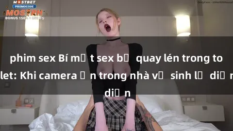 phim sex Bí mật sex bị quay lén trong toilet: Khi camera ẩn trong nhà vệ sinh lộ diện