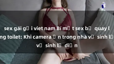 sex gái gọi viet nam Bí mật sex bị quay lén trong toilet: Khi camera ẩn trong nhà vệ sinh lộ diện